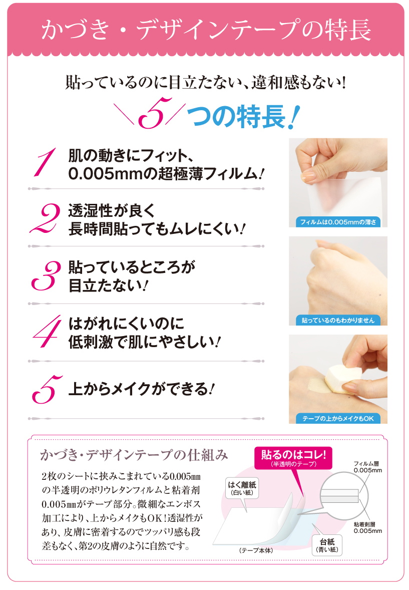 かづき・デザインテープの特長 張っているのに目立たない、違和感もない！ 5つの特長。肌の動きにフィットする0.01mmの極薄テープ！貼っているところが目立たない！通気性が良く長時間貼ってもムレにくい！はがれにくいのに低刺激で肌にやさしい！リフトアップを貼った上からメイクができる！